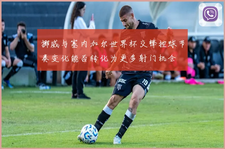 挪威与塞内加尔世界杯交锋控球节奏变化能否转化为更多射门机会