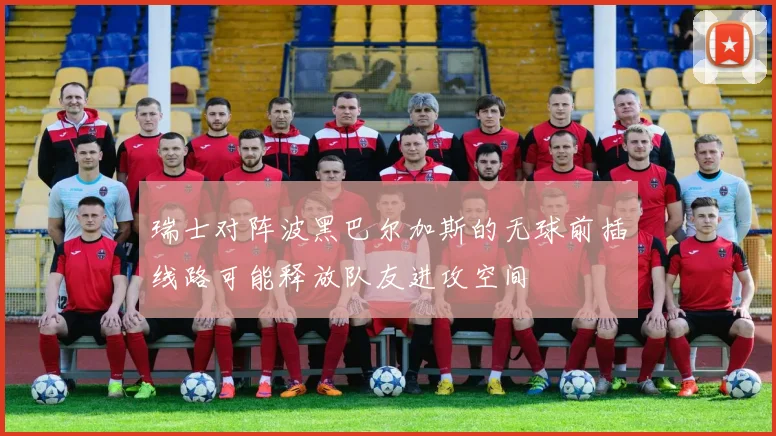 瑞士对阵波黑巴尔加斯的无球前插线路可能释放队友进攻空间