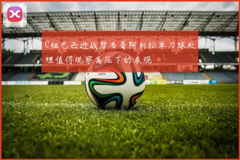 C组巴西迎战摩洛哥阿利松单刀球处理值得观察高压下的表现