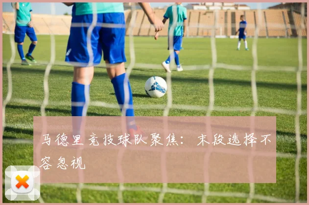 马德里竞技球队聚焦：末段选择不容忽视
