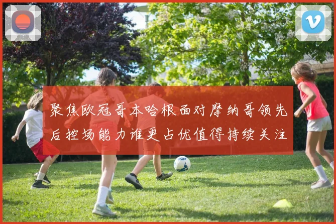 聚焦欧冠哥本哈根面对摩纳哥领先后控场能力谁更占优值得持续关注