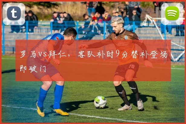 罗马vs拜仁，客队补时9分替补登场即破门