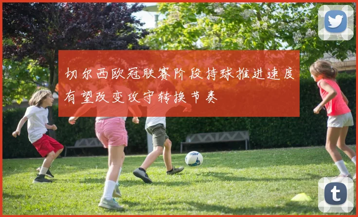 切尔西欧冠联赛阶段持球推进速度有望改变攻守转换节奏