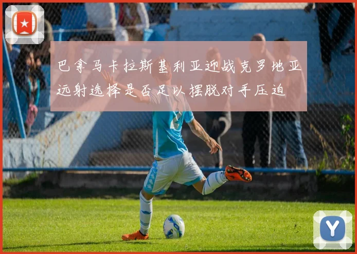 巴拿马卡拉斯基利亚迎战克罗地亚远射选择是否足以摆脱对手压迫