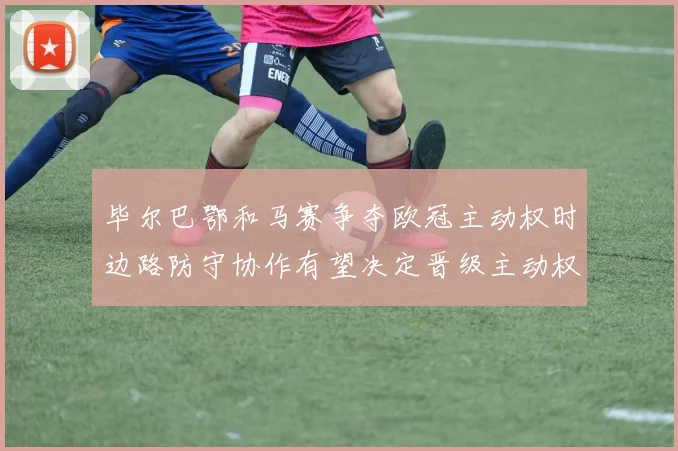 毕尔巴鄂和马赛争夺欧冠主动权时边路防守协作有望决定晋级主动权