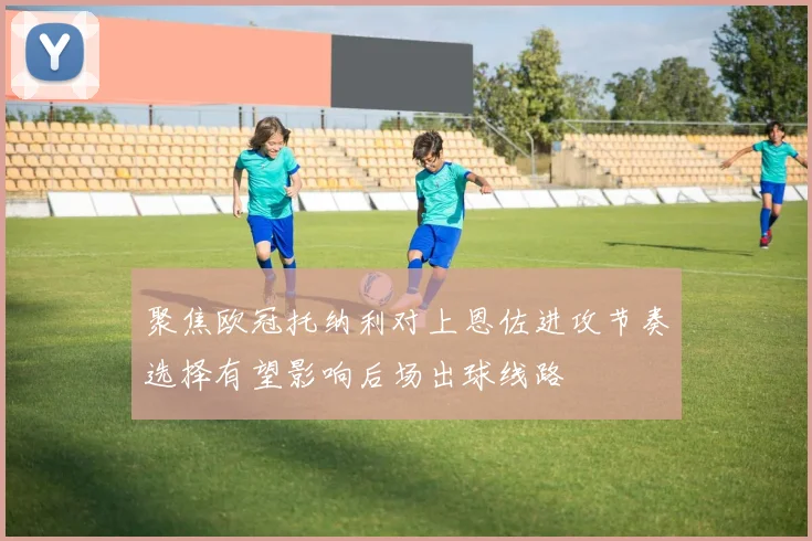 聚焦欧冠托纳利对上恩佐进攻节奏选择有望影响后场出球线路