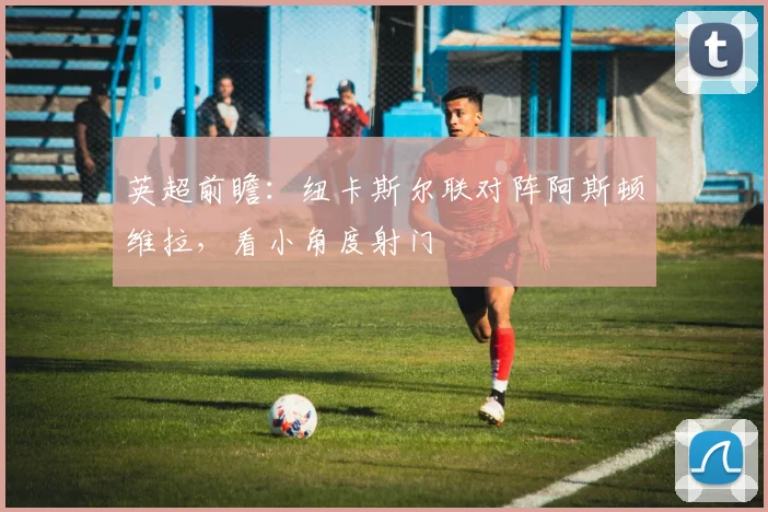 英超前瞻：纽卡斯尔联对阵阿斯顿维拉，看小角度射门