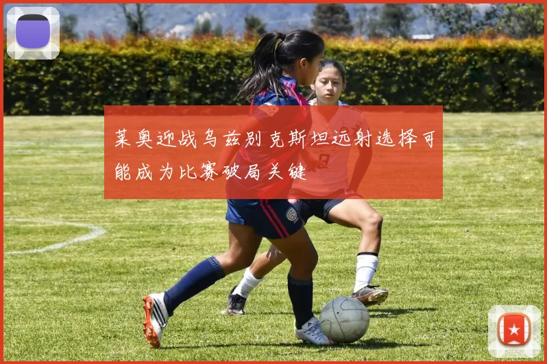 莱奥迎战乌兹别克斯坦远射选择可能成为比赛破局关键