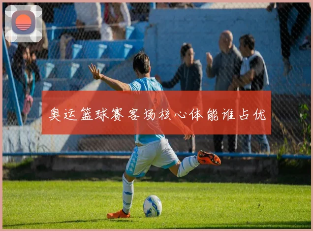 奥运篮球赛客场核心体能谁占优